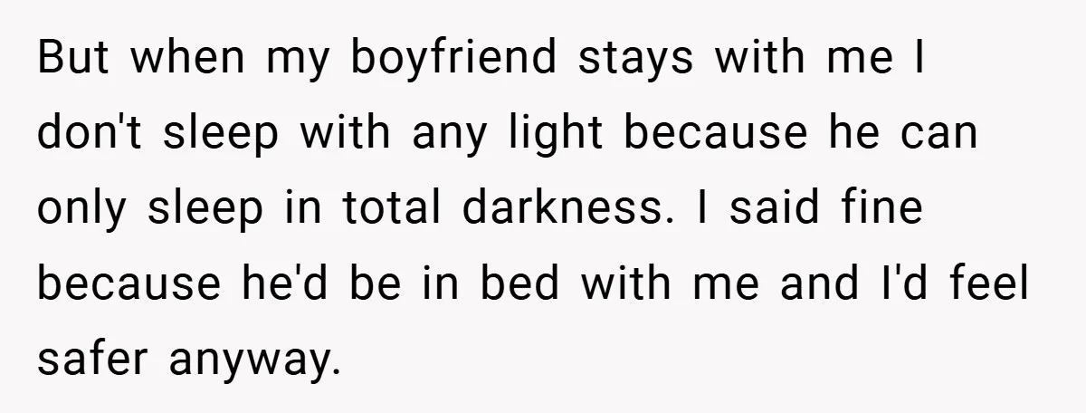 But when my boyfriend stays with me I don't sleep with any light because he can only sleep in total darkness. I said fine because he'd be in bed with...