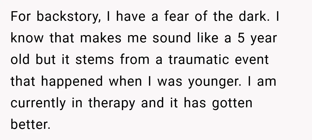 For backstory, I have a fear of the dark. I know that makes me sound like a 5 year old but it stems from a traumatic event that happened when...