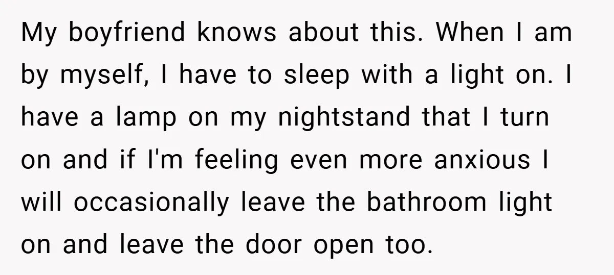 My boyfriend knows about this. When I am by myself, I have to sleep with a light on. I have a lamp on my nightstand that I turn on and...