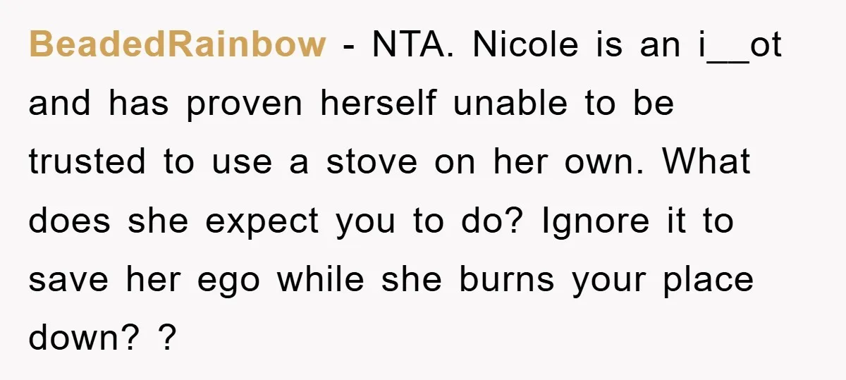 BeadedRainbow − NTA. Nicole is an i__ot and has proven herself unable to be trusted to use a stove on her own. What does she expect you to do? Ignore...