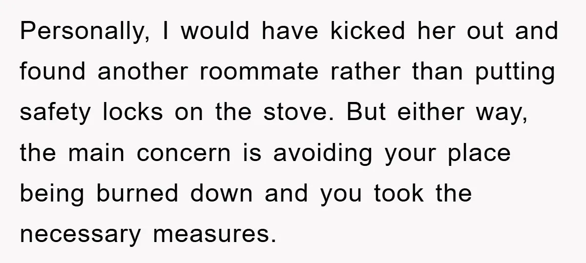 Personally, I would have kicked her out and found another roommate rather than putting safety locks on the stove. But either way, the main concern is avoiding your place being...