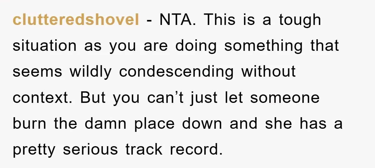 clutteredshovel − NTA. This is a tough situation as you are doing something that seems wildly condescending without context. But you can’t just let someone burn the damn place down...