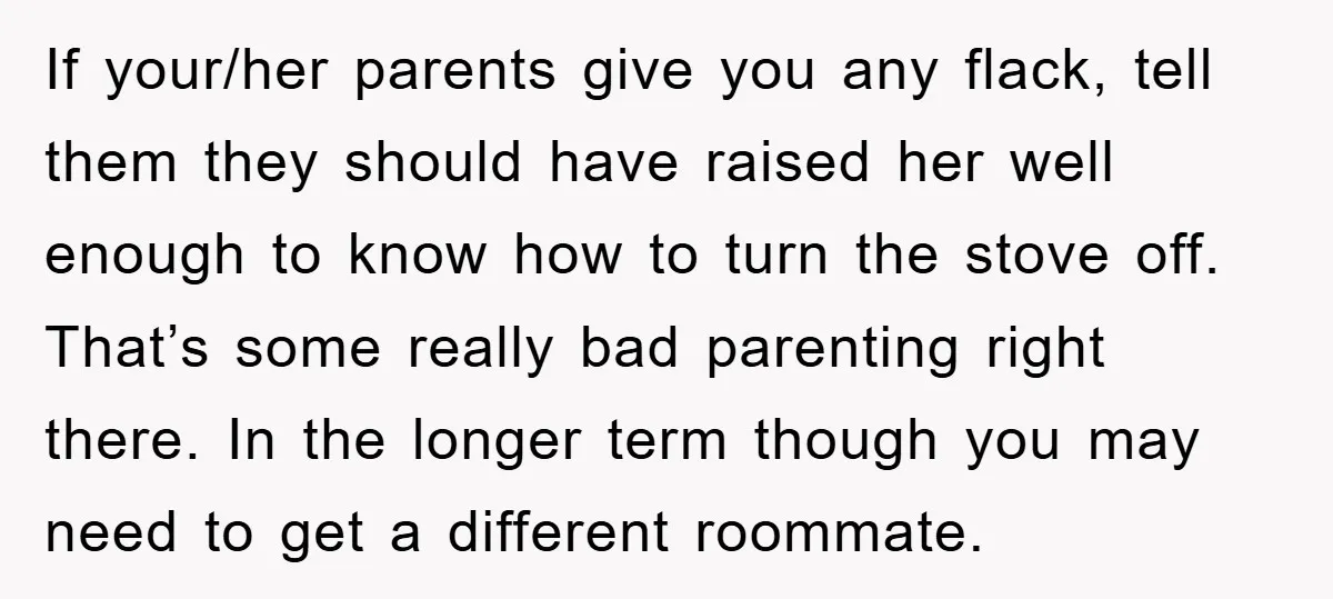If your/her parents give you any flack, tell them they should have raised her well enough to know how to turn the stove off. That’s some really bad parenting right...