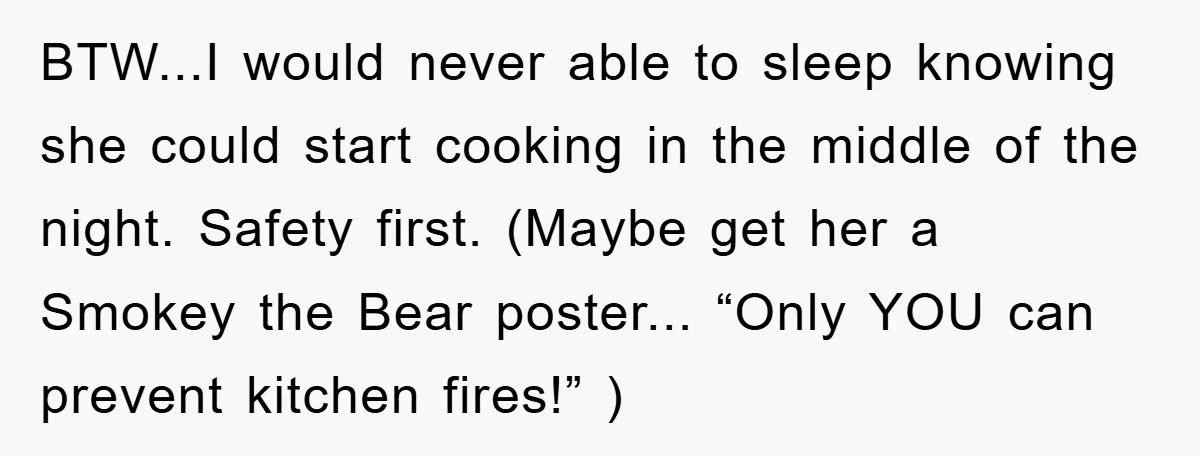 BTW...I would never able to sleep knowing she could start cooking in the middle of the night. Safety first. (Maybe get her a Smokey the Bear poster... “Only YOU can...