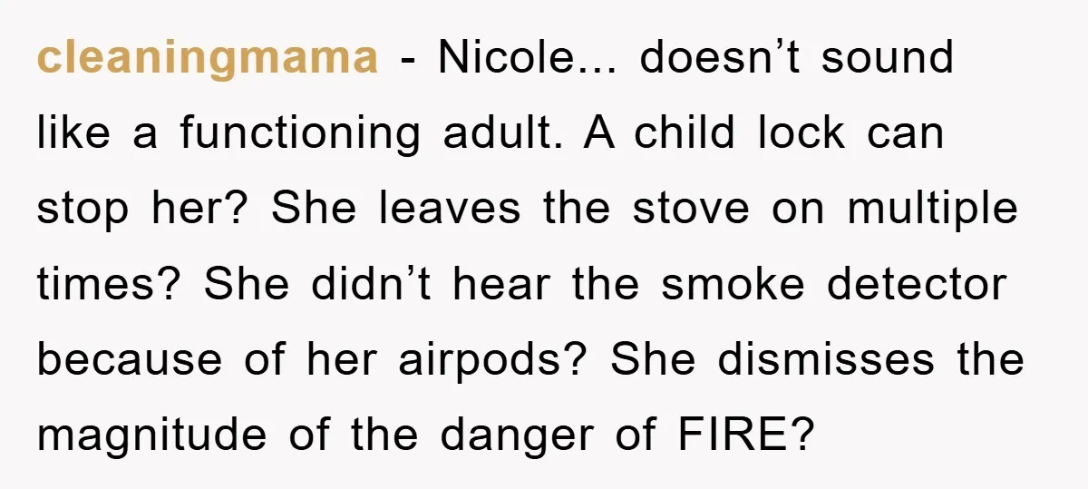 cleaningmama − Nicole... doesn’t sound like a functioning adult. A child lock can stop her? She leaves the stove on multiple times? She didn’t hear the smoke detector because of...