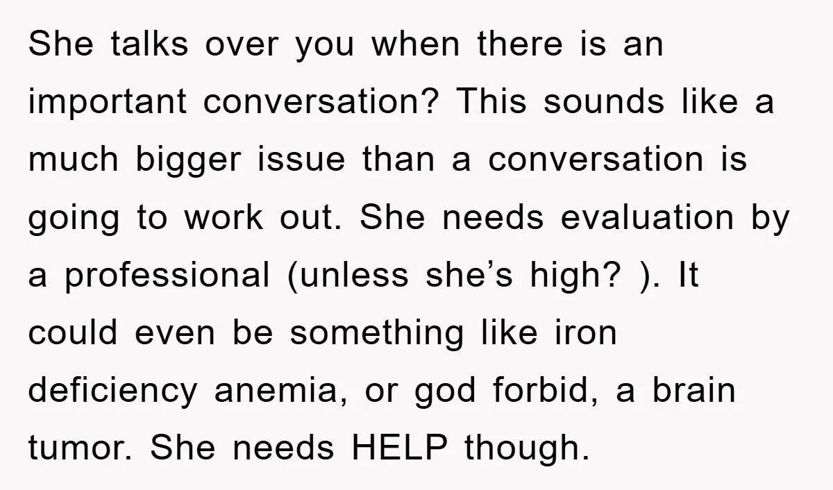 She talks over you when there is an important conversation? This sounds like a much bigger issue than a conversation is going to work out. She needs evaluation by a...