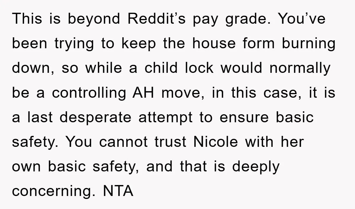 This is beyond Reddit’s pay grade. You’ve been trying to keep the house form burning down, so while a child lock would normally be a controlling AH move, in this...