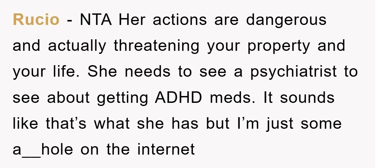 Rucio − NTA Her actions are dangerous and actually threatening your property and your life. She needs to see a psychiatrist to see about getting ADHD meds. It sounds like...