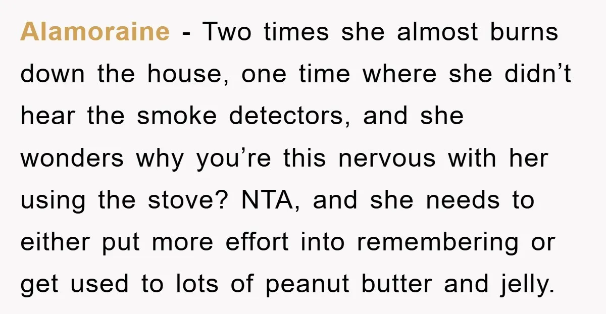 Alamoraine − Two times she almost burns down the house, one time where she didn’t hear the smoke detectors, and she wonders why you’re this nervous with her using the...