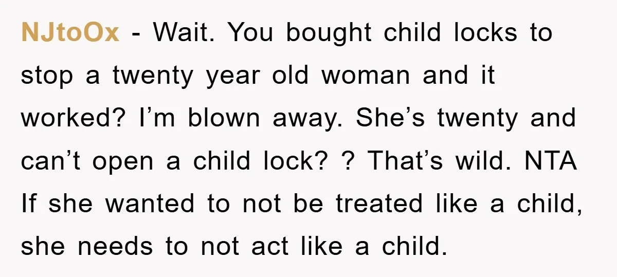 NJtoOx − Wait. You bought child locks to stop a twenty year old woman and it worked? I’m blown away. She’s twenty and can’t open a child lock? ? That’s...