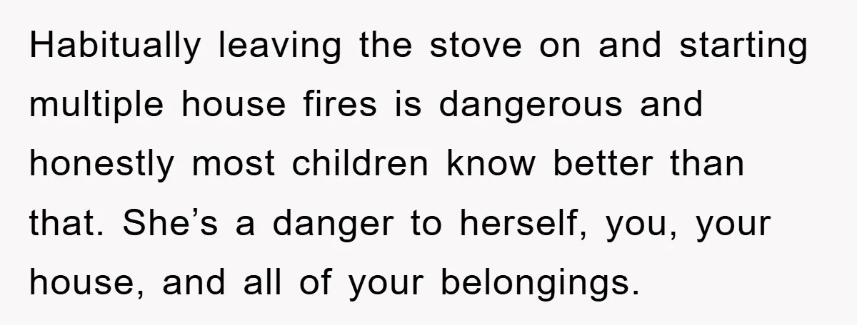 Habitually leaving the stove on and starting multiple house fires is dangerous and honestly most children know better than that. She’s a danger to herself, you, your house, and all...