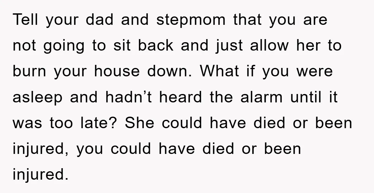 Tell your dad and stepmom that you are not going to sit back and just allow her to burn your house down. What if you were asleep and hadn’t heard...