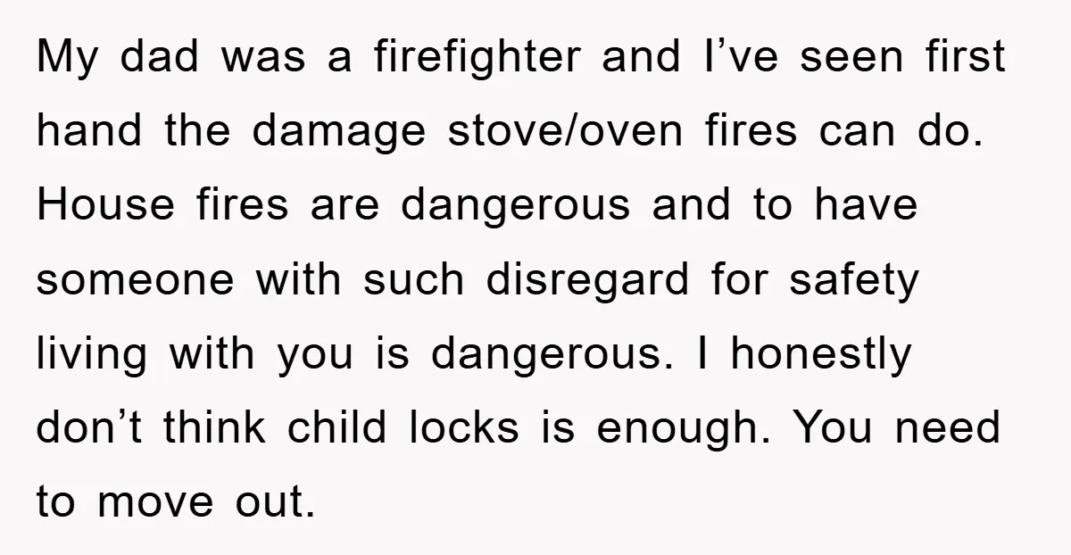 My dad was a firefighter and I’ve seen first hand the damage stove/oven fires can do. House fires are dangerous and to have someone with such disregard for safety living...