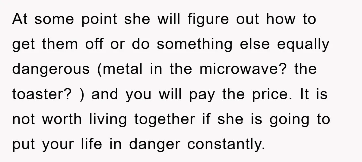 At some point she will figure out how to get them off or do something else equally dangerous (metal in the microwave? the toaster? ) and you will pay the...