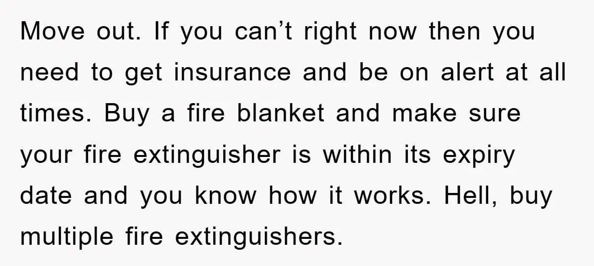 Move out. If you can’t right now then you need to get insurance and be on alert at all times. Buy a fire blanket and make sure your fire extinguisher...