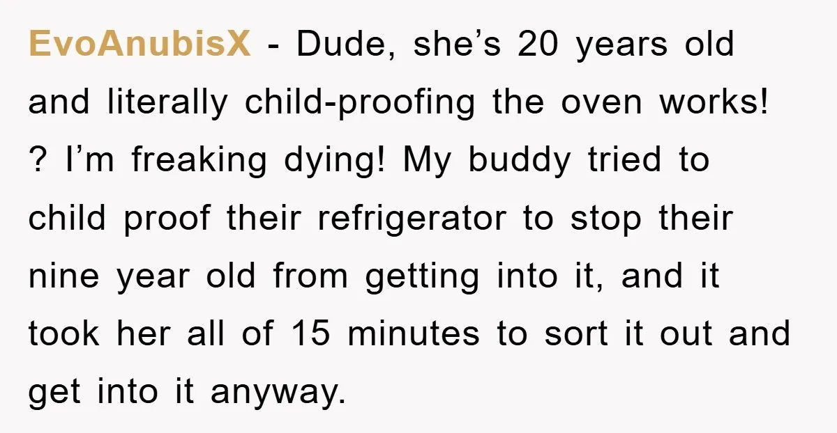 EvoAnubisX − Dude, she’s 20 years old and literally child-proofing the oven works! ? I’m freaking dying! My buddy tried to child proof their refrigerator to stop their nine year...