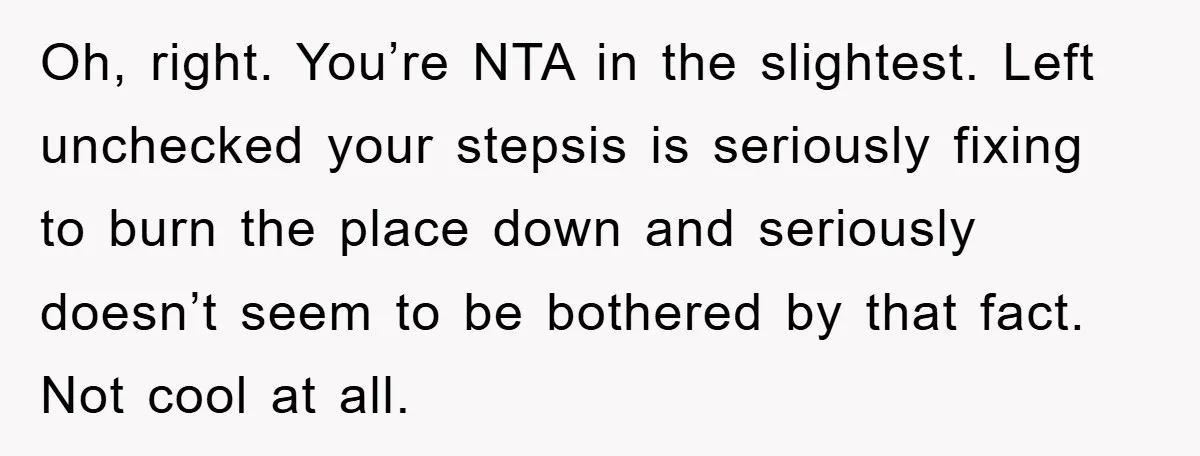 Oh, right. You’re NTA in the slightest. Left unchecked your stepsis is seriously fixing to burn the place down and seriously doesn’t seem to be bothered by that fact. Not...