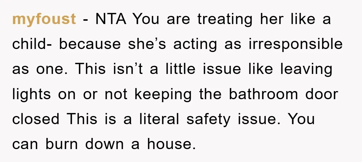 myfoust − NTA You are treating her like a child- because she’s acting as irresponsible as one. This isn’t a little issue like leaving lights on or not keeping the...