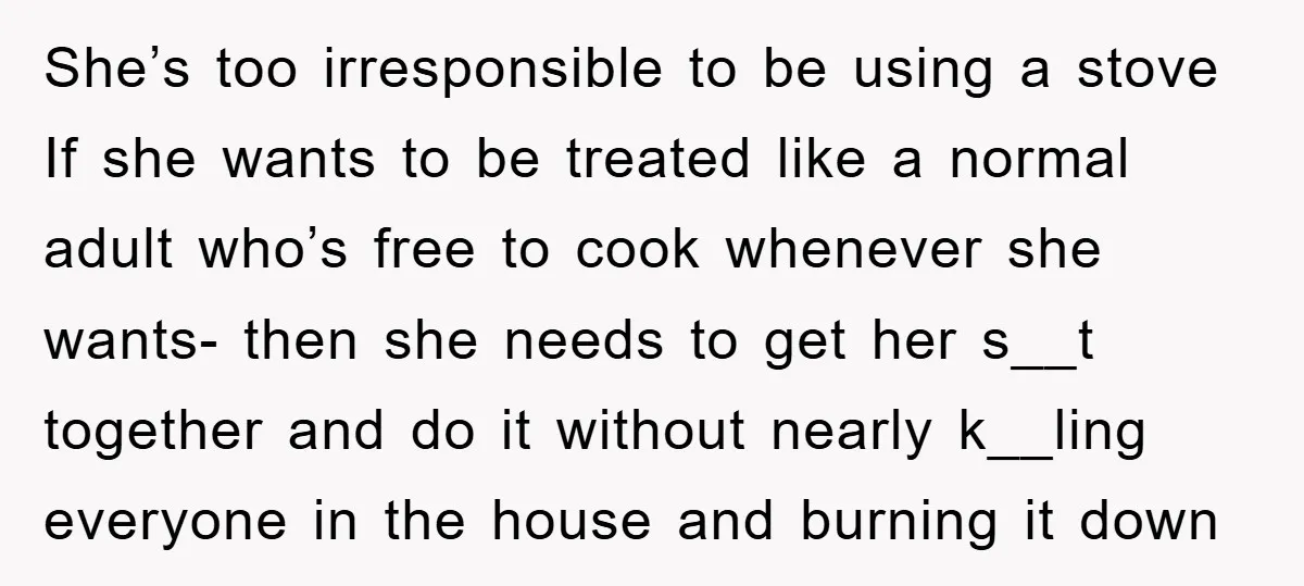 She’s too irresponsible to be using a stove If she wants to be treated like a normal adult who’s free to cook whenever she wants- then she needs to get...