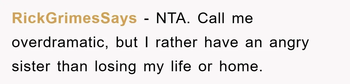 RickGrimesSays − NTA. Call me overdramatic, but I rather have an angry sister than losing my life or home.