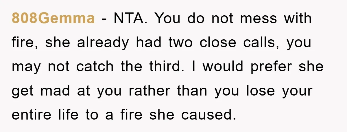 808Gemma − NTA. You do not mess with fire, she already had two close calls, you may not catch the third. I would prefer she get mad at you rather...