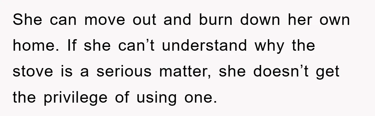 She can move out and burn down her own home. If she can’t understand why the stove is a serious matter, she doesn’t get the privilege of using one.