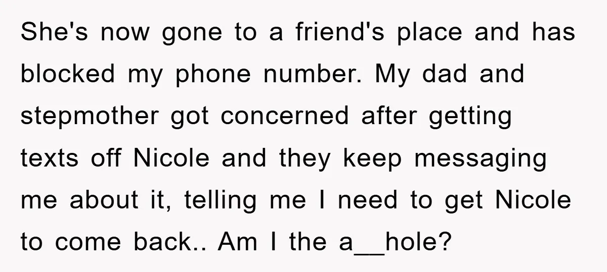 She's now gone to a friend's place and has blocked my phone number. My dad and stepmother got concerned after getting texts off Nicole and they keep messaging me about...