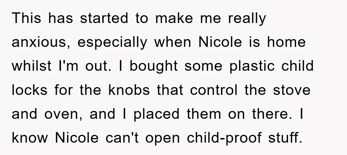 This has started to make me really anxious, especially when Nicole is home whilst I'm out. I bought some plastic child locks for the knobs that control the stove and...