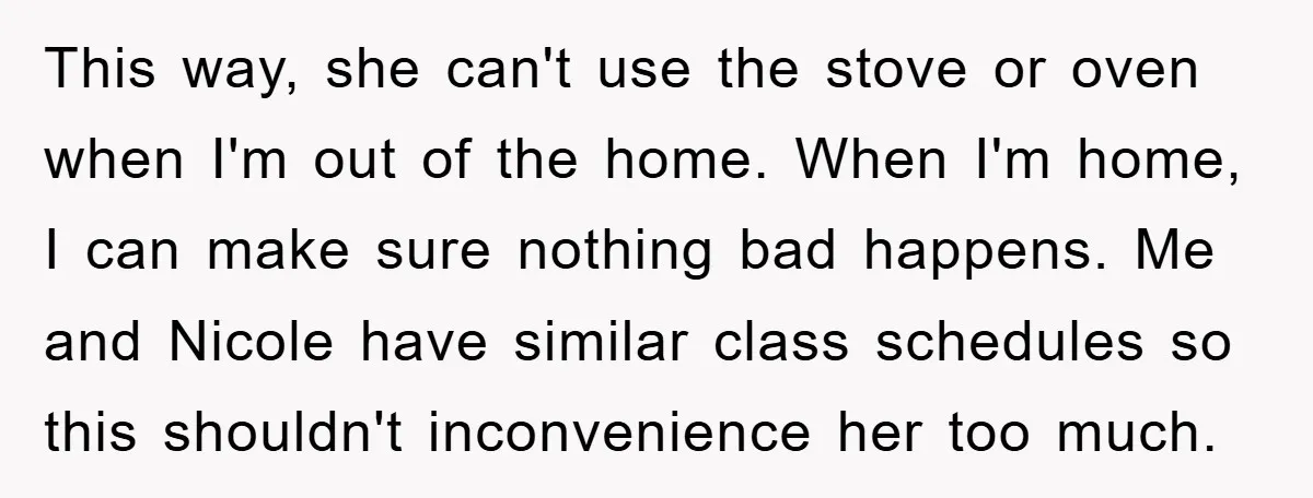 This way, she can't use the stove or oven when I'm out of the home. When I'm home, I can make sure nothing bad happens. Me and Nicole have similar...