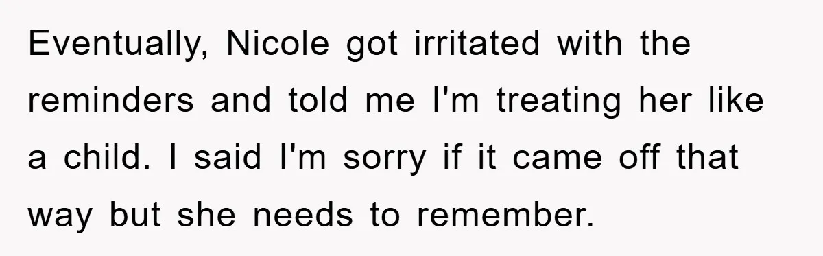 Eventually, Nicole got irritated with the reminders and told me I'm treating her like a child. I said I'm sorry if it came off that way but she needs to...