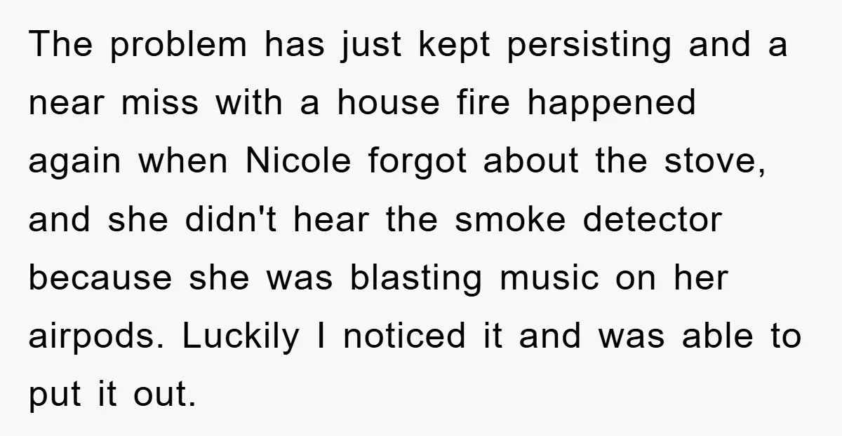 The problem has just kept persisting and a near miss with a house fire happened again when Nicole forgot about the stove, and she didn't hear the smoke detector because...