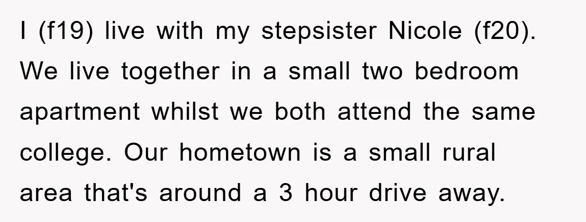 I (f19) live with my stepsister Nicole (f20). We live together in a small two bedroom apartment whilst we both attend the same college. Our hometown is a small rural...