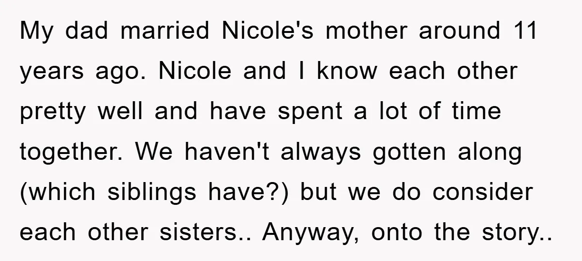 My dad married Nicole's mother around 11 years ago. Nicole and I know each other pretty well and have spent a lot of time together. We haven't always gotten along...