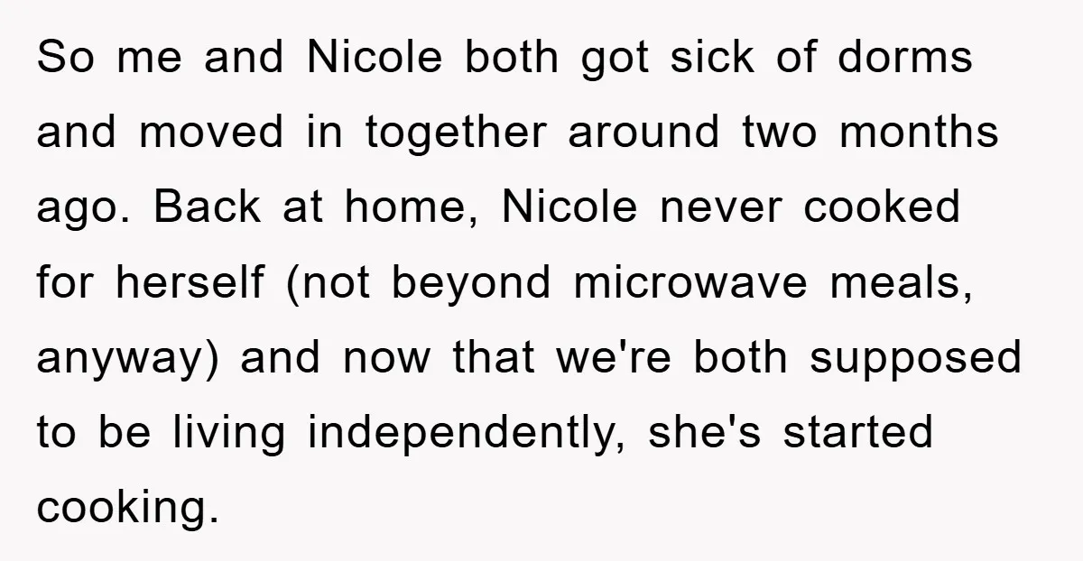 So me and Nicole both got sick of dorms and moved in together around two months ago. Back at home, Nicole never cooked for herself (not beyond microwave meals, anyway)...