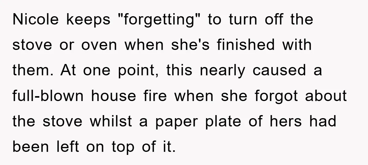 Nicole keeps "forgetting" to turn off the stove or oven when she's finished with them. At one point, this nearly caused a full-blown house fire when she forgot about the...