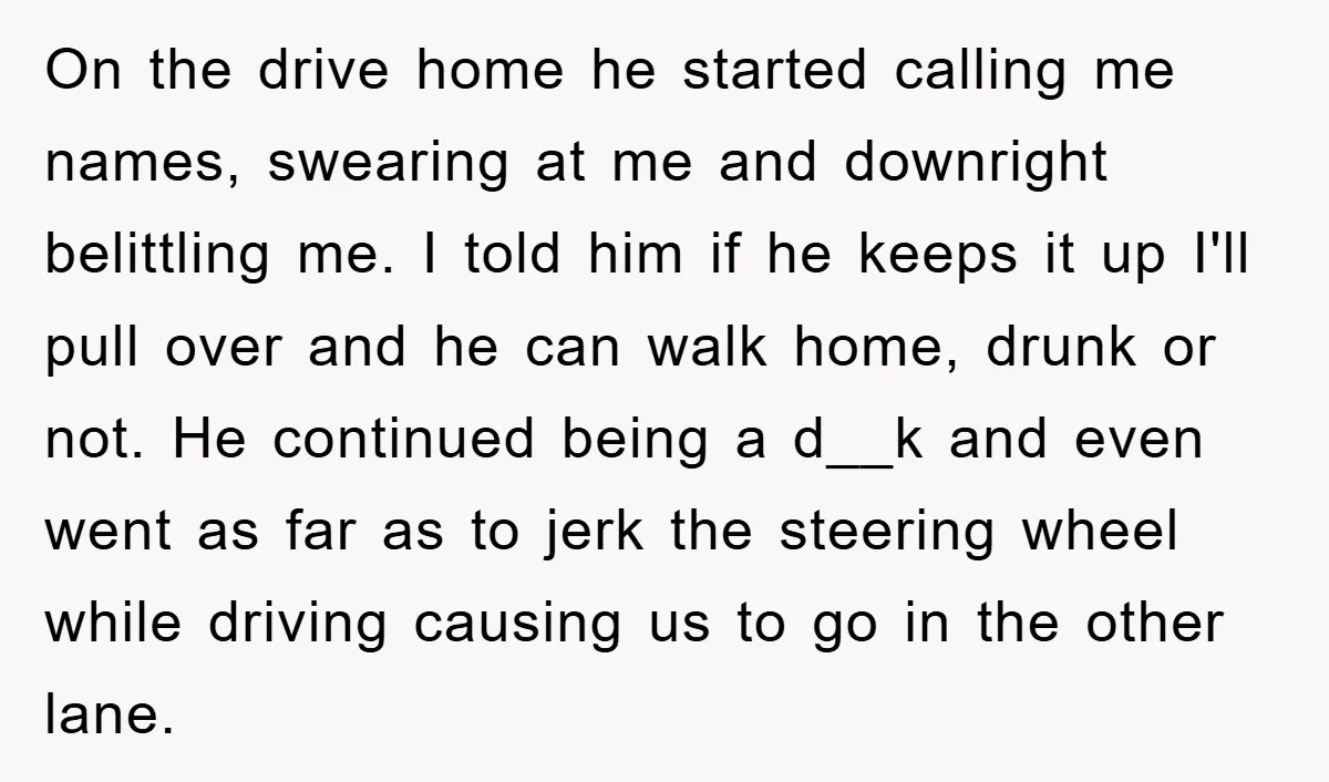 On the drive home he started calling me names, swearing at me and downright belittling me. I told him if he keeps it up I'll pull over and he can...