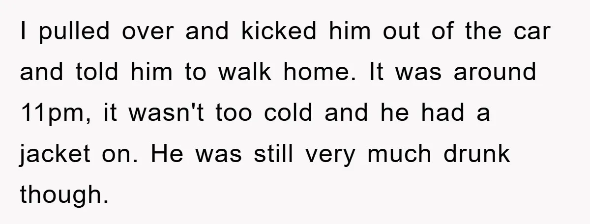 I pulled over and kicked him out of the car and told him to walk home. It was around 11pm, it wasn't too cold and he had a jacket on....