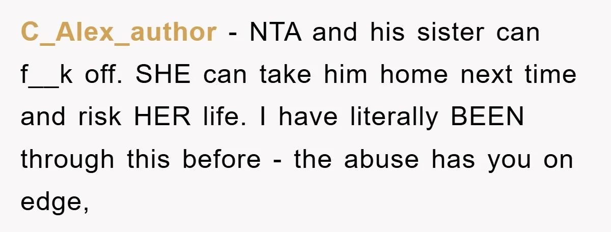 C_Alex_author − NTA and his sister can f__k off. SHE can take him home next time and risk HER life. I have literally BEEN through this before - the abuse...