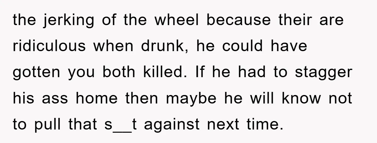 the jerking of the wheel because their are ridiculous when drunk, he could have gotten you both killed. If he had to stagger his ass home then maybe he will...