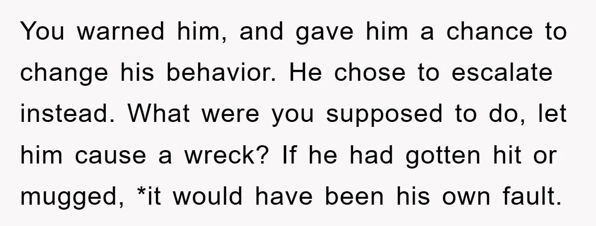 You warned him, and gave him a chance to change his behavior. He chose to escalate instead. What were you supposed to do, let him cause a wreck? If he...