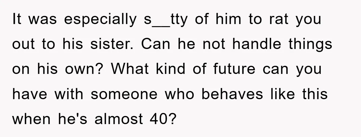 It was especially s__tty of him to rat you out to his sister. Can he not handle things on his own? What kind of future can you have with someone...