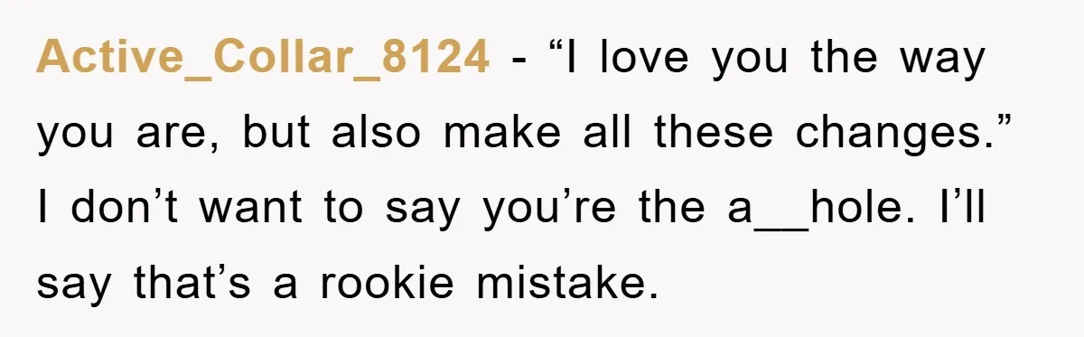 Active_Collar_8124 − “I love you the way you are, but also make all these changes.” I don’t want to say you’re the a__hole. I’ll say that’s a rookie mistake.