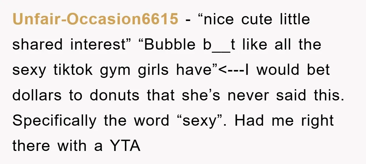 Unfair-Occasion6615 − “nice cute little shared interest” “Bubble b__t like all the sexy tiktok gym girls have”<---I would bet dollars to donuts that she’s never said this. Specifically the word...