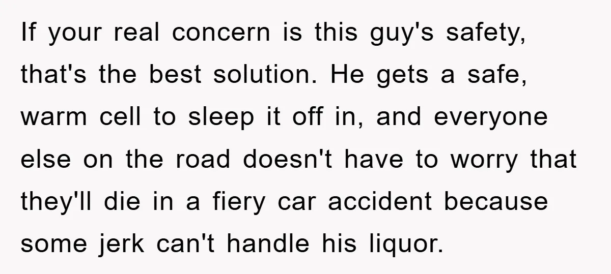 If your real concern is this guy's safety, that's the best solution. He gets a safe, warm cell to sleep it off in, and everyone else on the road doesn't...