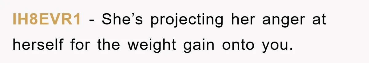 IH8EVR1 − She’s projecting her anger at herself for the weight gain onto you.