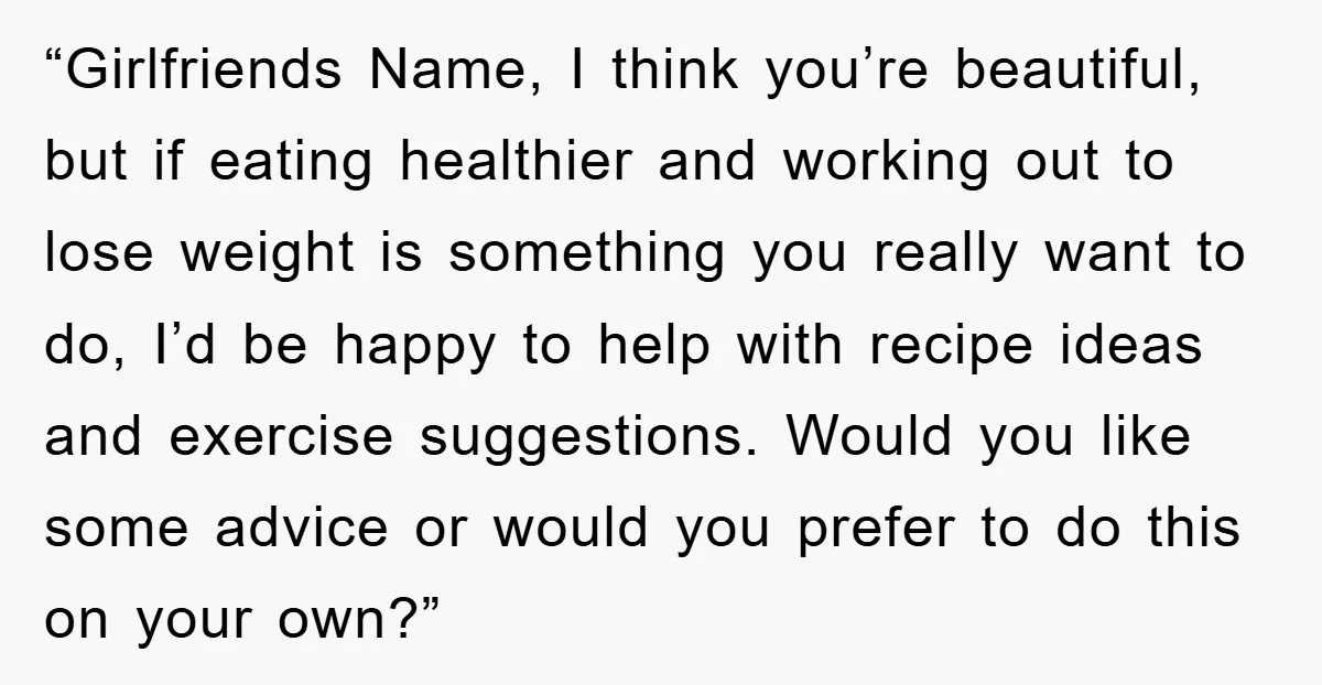 “Girlfriends Name, I think you’re beautiful, but if eating healthier and working out to lose weight is something you really want to do, I’d be happy to help with recipe...