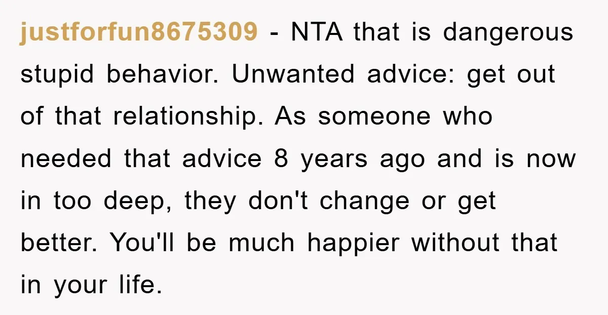 justforfun8675309 − NTA that is dangerous stupid behavior. Unwanted advice: get out of that relationship. As someone who needed that advice 8 years ago and is now in too deep,...