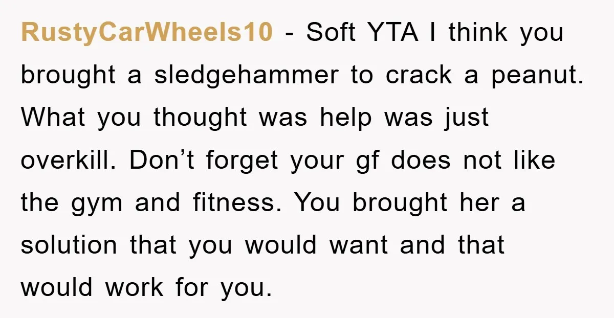 RustyCarWheels10 − Soft YTA I think you brought a sledgehammer to crack a peanut. What you thought was help was just overkill. Don’t forget your gf does not like the...