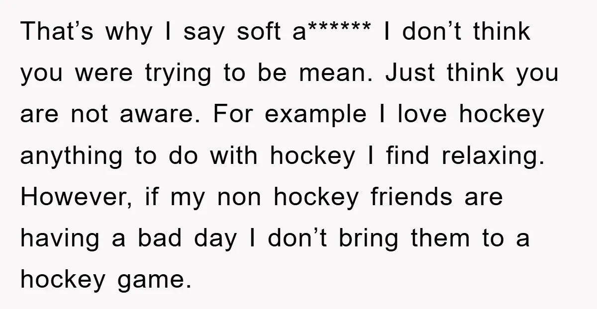 That’s why I say soft a****** I don’t think you were trying to be mean. Just think you are not aware. For example I love hockey anything to do with...