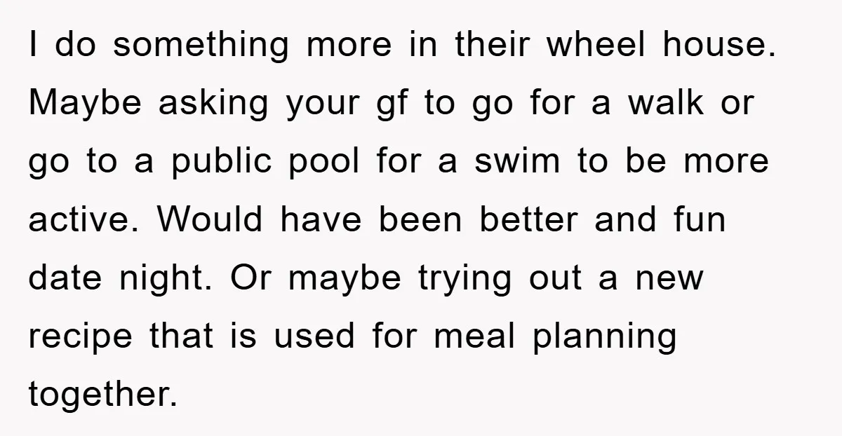 I do something more in their wheel house. Maybe asking your gf to go for a walk or go to a public pool for a swim to be more active....